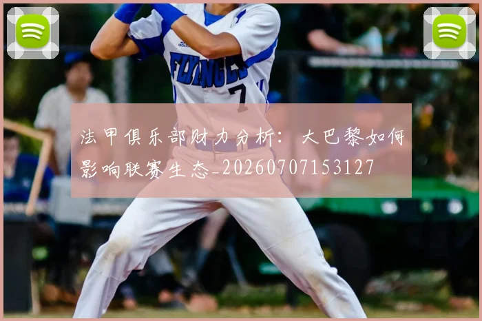 法甲俱乐部财力分析：大巴黎如何影响联赛生态_20260707153127