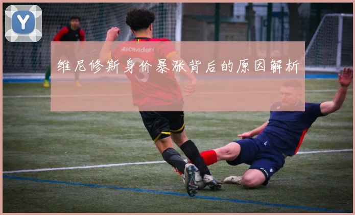 维尼修斯身价暴涨背后的原因解析