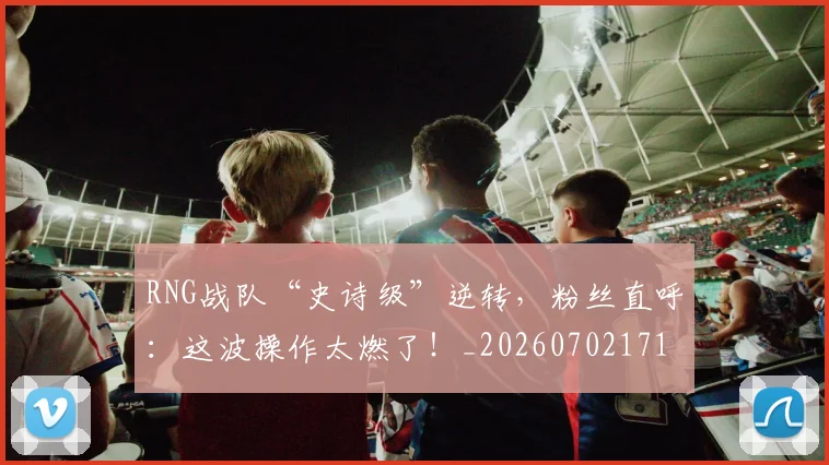 RNG战队“史诗级”逆转,粉丝直呼:这波操作太燃了!_20260702171847