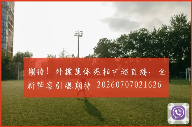 期待!外援集体亮相中超直播,全新阵容引爆期待_20260707021626_20260731173733