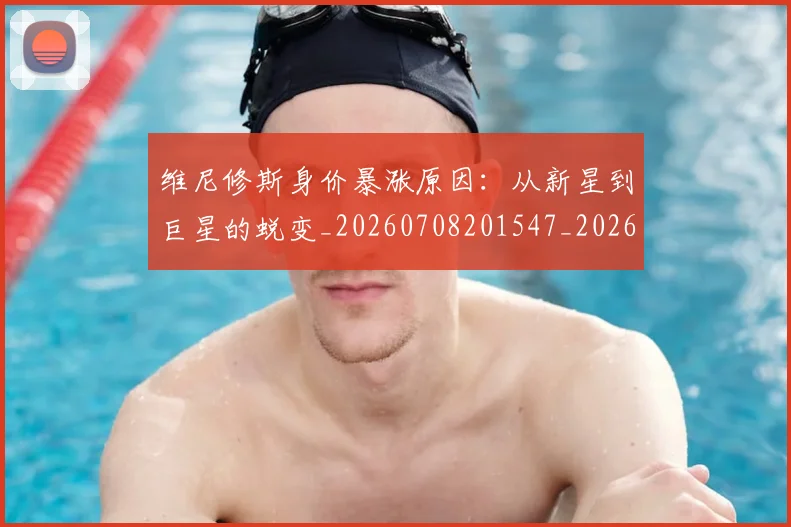 维尼修斯身价暴涨原因:从新星到巨星的蜕变_20260708201547_20260803143224