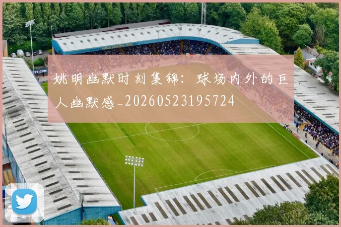 姚明幽默时刻集锦:球场内外的巨人幽默感_20260523195724