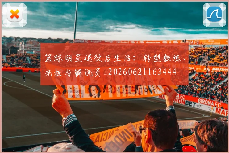 篮球明星退役后生活:转型教练、老板与解说员_20260621163444