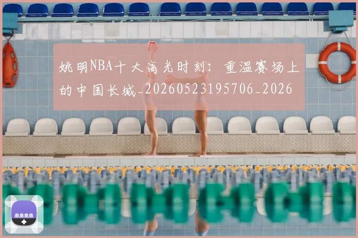 姚明NBA十大高光时刻:重温赛场上的中国长城_20260523195706_20260703232433