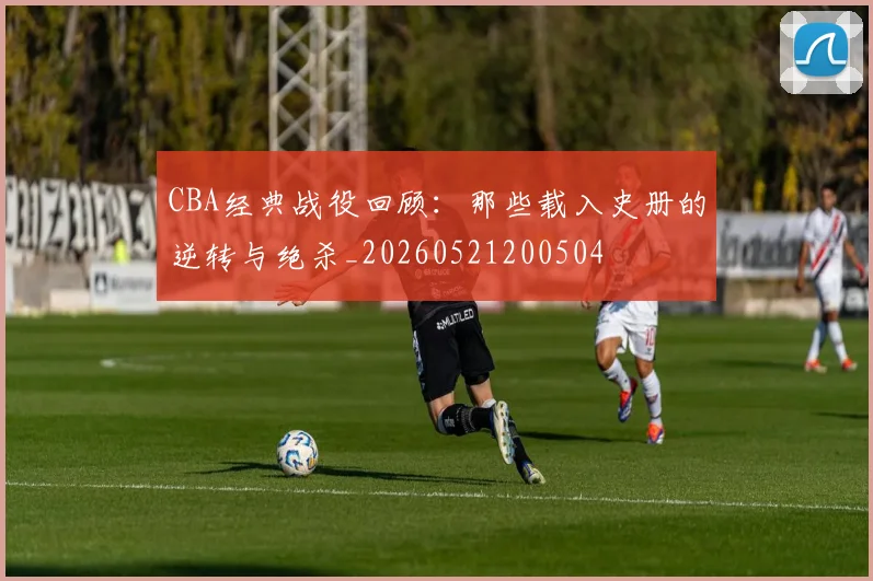CBA经典战役回顾:那些载入史册的逆转与绝杀_20260521200504