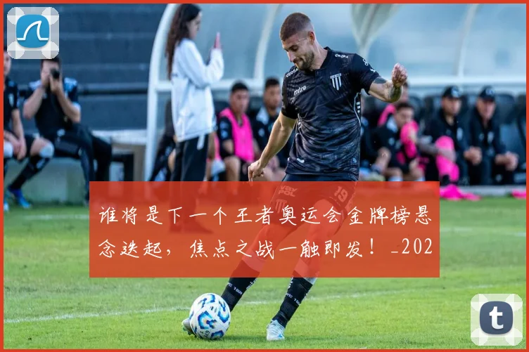谁将是下一个王者奥运会金牌榜悬念迭起,焦点之战一触即发!_20260710013408