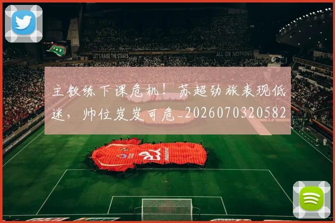 主教练下课危机！苏超劲旅表现低迷，帅位岌岌可危_20260703205825