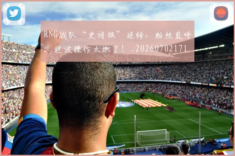 RNG战队“史诗级”逆转，粉丝直呼：这波操作太燃了！_20260702171847