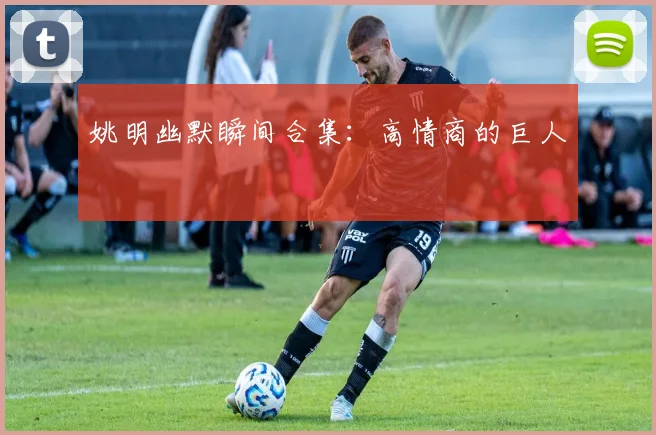 姚明幽默瞬间合集:高情商的巨人