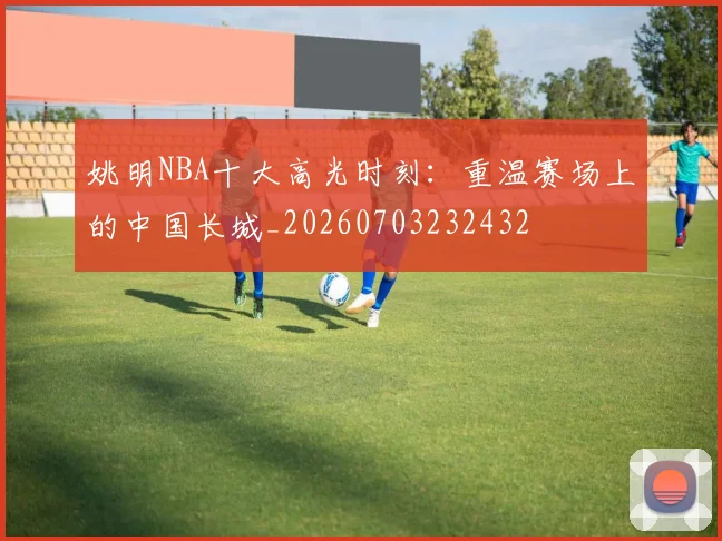 姚明NBA十大高光时刻:重温赛场上的中国长城_20260703232432