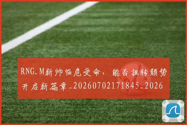 RNG.M新帅临危受命，能否扭转颓势开启新篇章_20260702171845_20260714215105