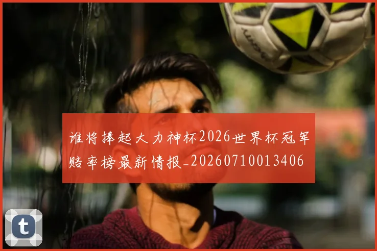 谁将捧起大力神杯2026世界杯冠军赔率榜最新情报_20260710013406