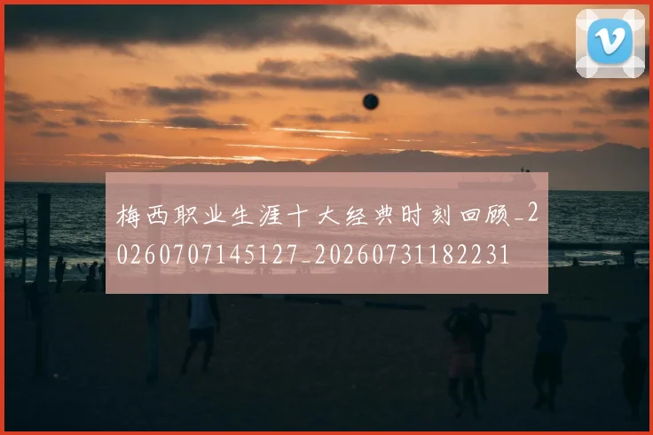 梅西职业生涯十大经典时刻回顾_20260707145127_20260731182231