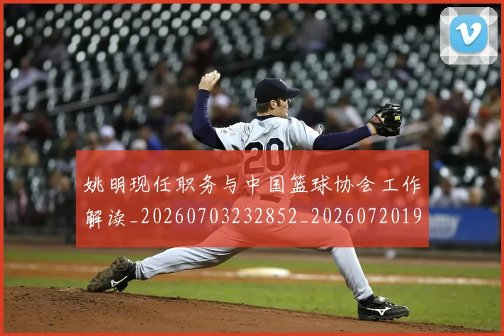 姚明现任职务与中国篮球协会工作解读_20260703232852_20260720192042