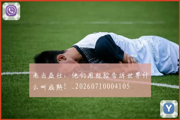 老当益壮,他们用经验告诉世界什么叫成熟!_20260710004105