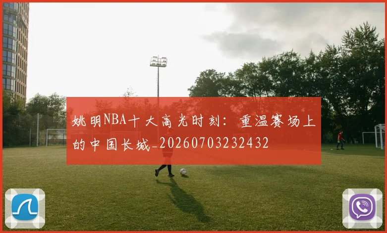 姚明NBA十大高光时刻：重温赛场上的中国长城_20260703232432