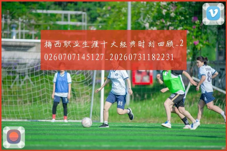 梅西职业生涯十大经典时刻回顾_20260707145127_20260731182231