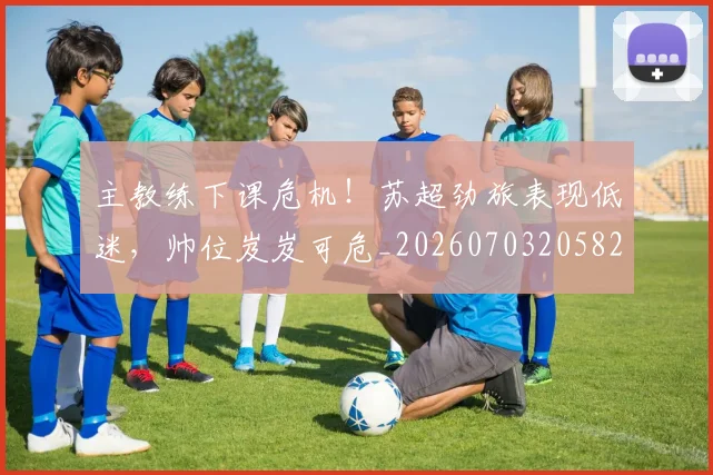 主教练下课危机!苏超劲旅表现低迷,帅位岌岌可危_20260703205825