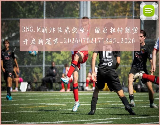 RNG.M新帅临危受命，能否扭转颓势开启新篇章_20260702171845_20260714215105