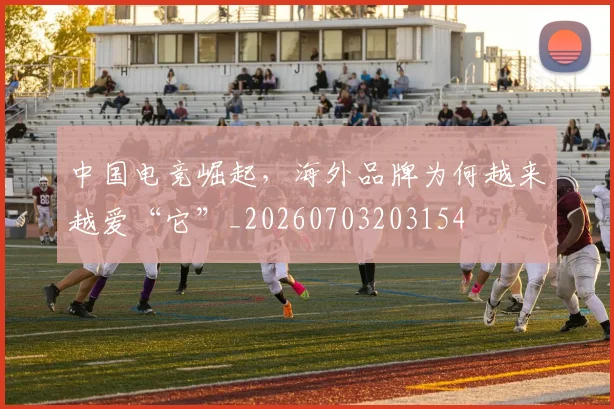 中国电竞崛起，海外品牌为何越来越爱“它”_20260703203154