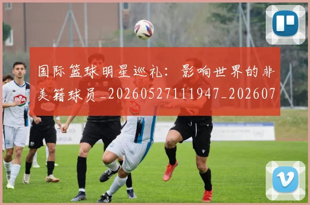 国际篮球明星巡礼：影响世界的非美籍球员_20260527111947_20260719165743