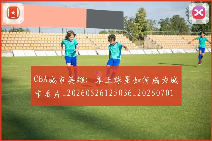 CBA城市英雄:本土球星如何成为城市名片_20260526125036_20260701210452