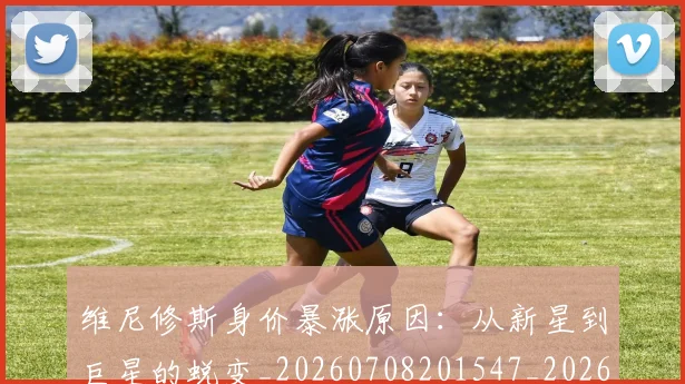 维尼修斯身价暴涨原因:从新星到巨星的蜕变_20260708201547_20260803143224