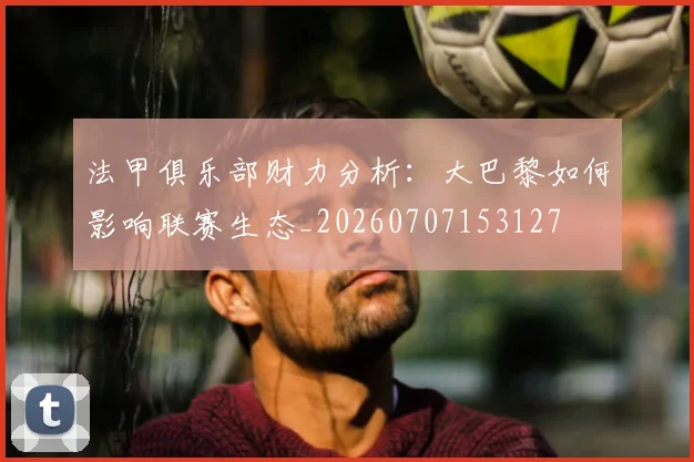 法甲俱乐部财力分析:大巴黎如何影响联赛生态_20260707153127